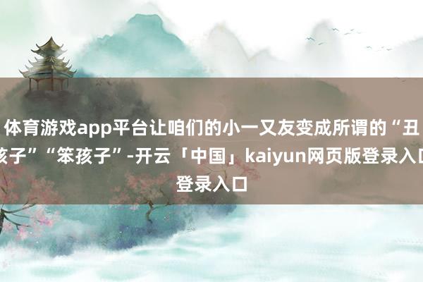 体育游戏app平台让咱们的小一又友变成所谓的“丑孩子”“笨孩子”-开云「中国」kaiyun网页版登录入口