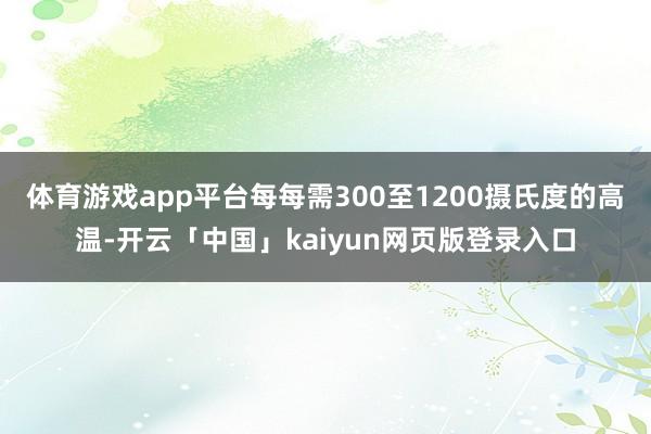体育游戏app平台每每需300至1200摄氏度的高温-开云「中国」kaiyun网页版登录入口