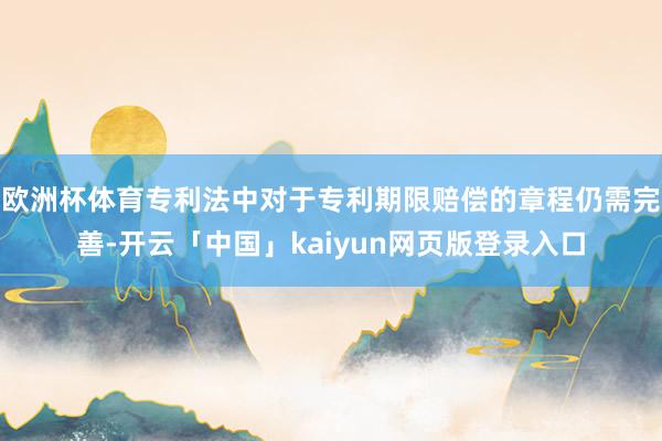 欧洲杯体育专利法中对于专利期限赔偿的章程仍需完善-开云「中国」kaiyun网页版登录入口