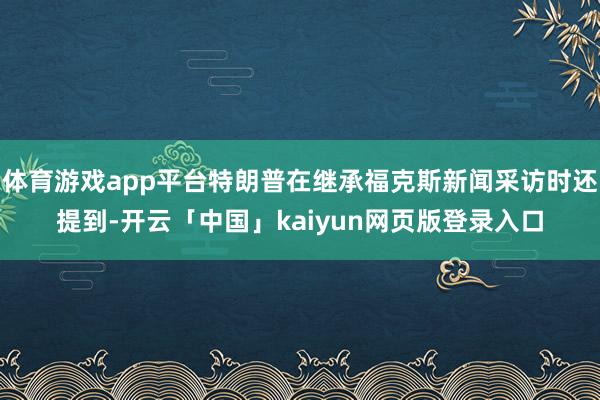 体育游戏app平台特朗普在继承福克斯新闻采访时还提到-开云「中国」kaiyun网页版登录入口