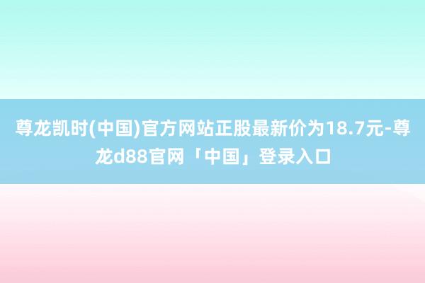 尊龙凯时(中国)官方网站正股最新价为18.7元-尊龙d88官