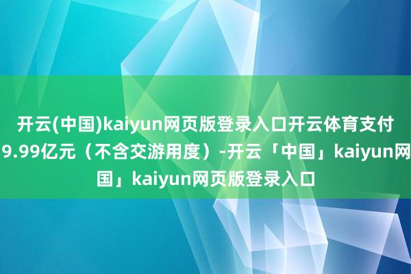开云(中国)kaiyun网页版登录入口开云体育支付的资金总和为9.99亿元（不含交游用度）-开云「中国」kaiyun网页版登录入口