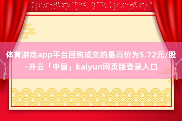 体育游戏app平台回购成交的最高价为5.72元/股-开云「中国」kaiyun网页版登录入口