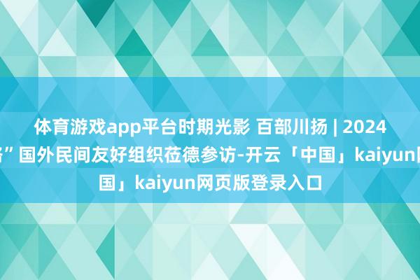 体育游戏app平台时期光影 百部川扬 | 2024四川“一带沿路”国外民间友好组织莅德参访-开云「中国」kaiyun网页版登录入口