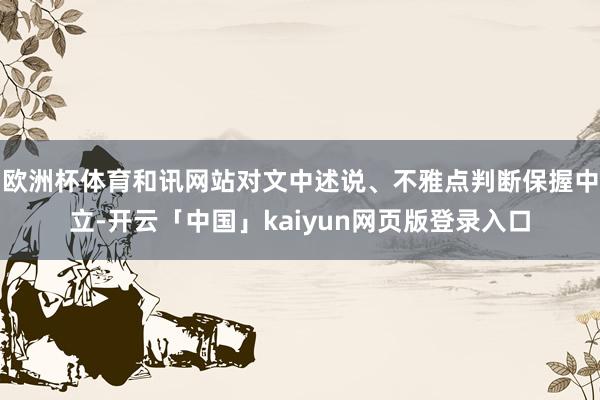 欧洲杯体育和讯网站对文中述说、不雅点判断保握中立-开云「中国」kaiyun网页版登录入口