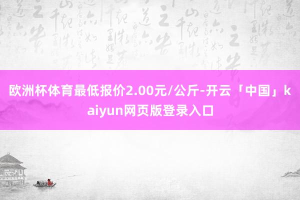 欧洲杯体育最低报价2.00元/公斤-开云「中国」kaiyun网页版登录入口