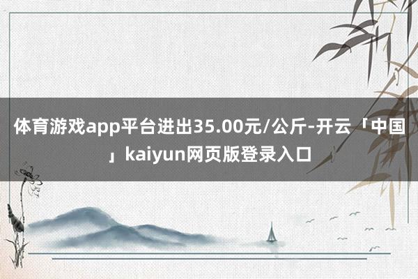 体育游戏app平台进出35.00元/公斤-开云「中国」kaiyun网页版登录入口