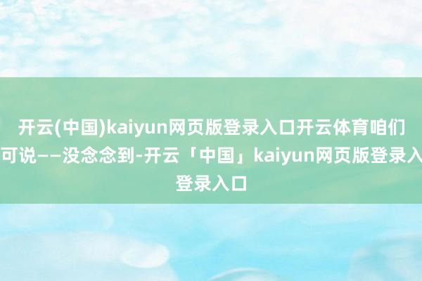 开云(中国)kaiyun网页版登录入口开云体育咱们只可说——没念念到-开云「中国」kaiyun网页版登录入口