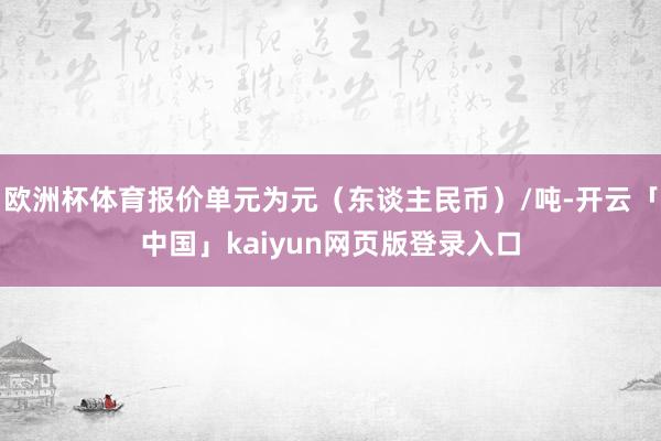 欧洲杯体育报价单元为元（东谈主民币）/吨-开云「中国」kai