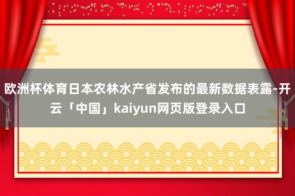 欧洲杯体育日本农林水产省发布的最新数据表露-开云「中国」kaiyun网页版登录入口