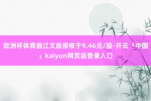 欧洲杯体育曲江文旅报收于9.46元/股-开云「中国」kaiyun网页版登录入口