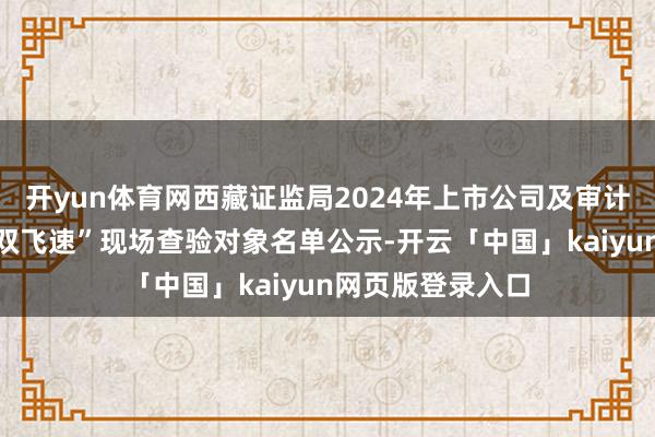 开yun体育网西藏证监局2024年上市公司及审计机构抓业样貌“双飞速”现场查验对象名单公示-开云「中国」kaiyun网页版登录入口