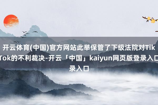 开云体育(中国)官方网站此举保管了下级法院对TikTok的不