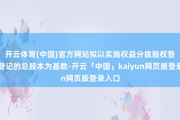 开云体育(中国)官方网站拟以实施权益分拨股权登记日登记的总股本为基数-开云「中国」kaiyun网页版登录入口