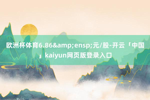 欧洲杯体育6.86 元/股-开云「中国」kaiyun网页版登录入口