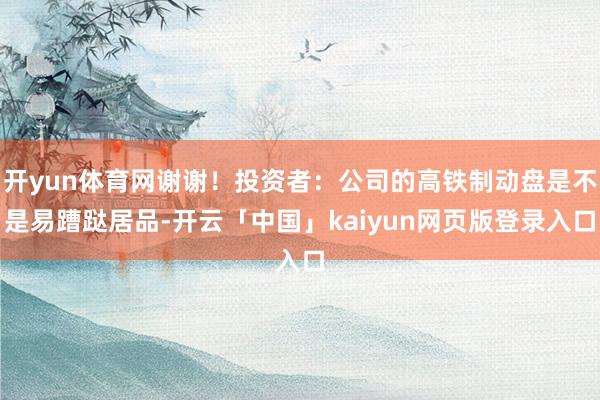 开yun体育网谢谢！投资者：公司的高铁制动盘是不是易蹧跶居品