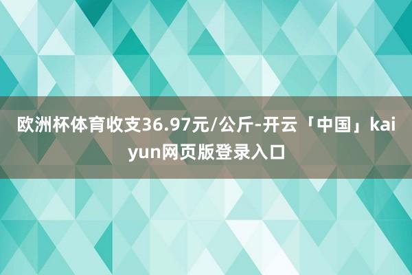 欧洲杯体育收支36.97元/公斤-开云「中国」kaiyun网