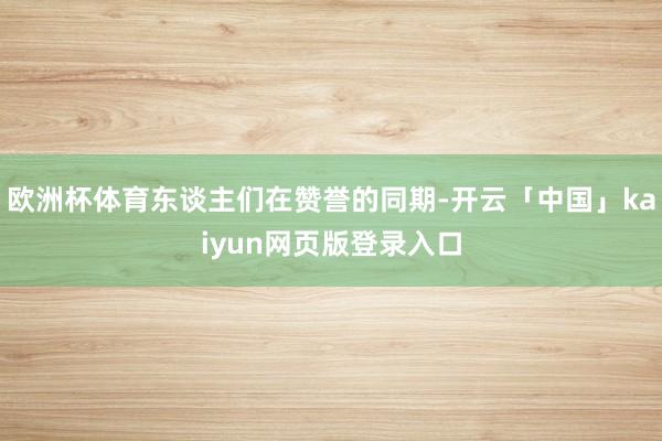 欧洲杯体育东谈主们在赞誉的同期-开云「中国」kaiyun网页版登录入口