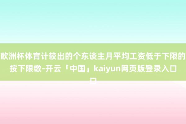 欧洲杯体育计较出的个东谈主月平均工资低于下限的按下限缴-开云「中国」kaiyun网页版登录入口