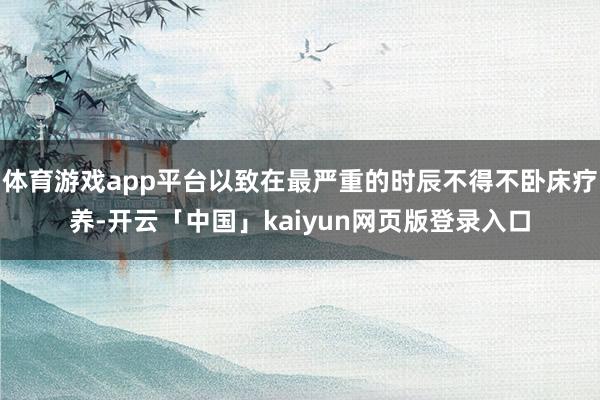 体育游戏app平台以致在最严重的时辰不得不卧床疗养-开云「中国」kaiyun网页版登录入口