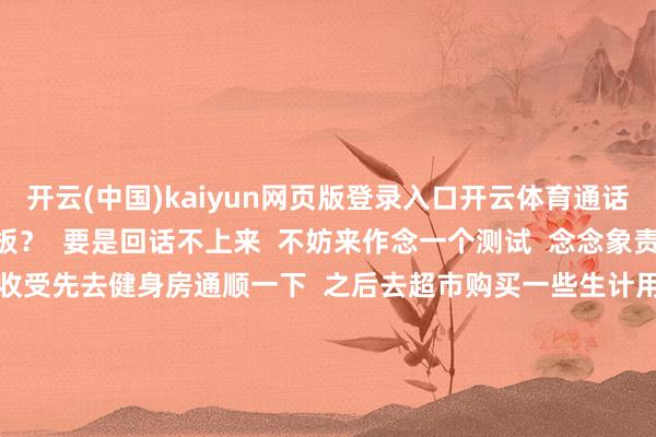 开云(中国)kaiyun网页版登录入口开云体育通话五分钟”的  稚童量电板？  要是回话不上来  不妨来作念一个测试  念念象责任一宇宙班后  你是会收受先去健身房通顺一下  之后去超市购买一些生计用品  回到家坐窝洗漱打理房间  终末在睡前作念一下周末的出行策划  仍是收受径直回家  躺在沙发上一言不发到很晚  明明心里策划了很久去耽溺  但要作念很久的心思缔造  才能拿勤恳走进浴室  要是你是