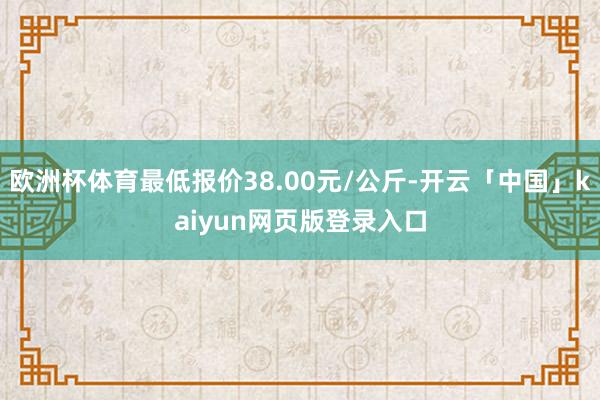 欧洲杯体育最低报价38.00元/公斤-开云「中国」kaiyun网页版登录入口