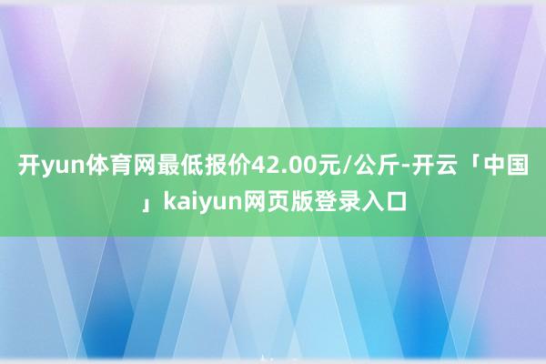开yun体育网最低报价42.00元/公斤-开云「中国」kaiyun网页版登录入口