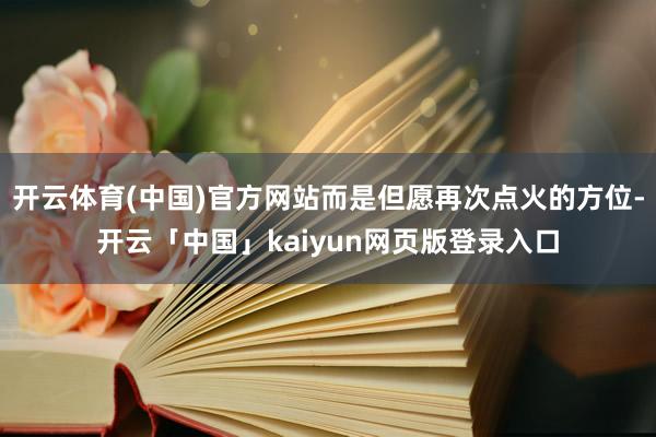 开云体育(中国)官方网站而是但愿再次点火的方位-开云「中国」kaiyun网页版登录入口