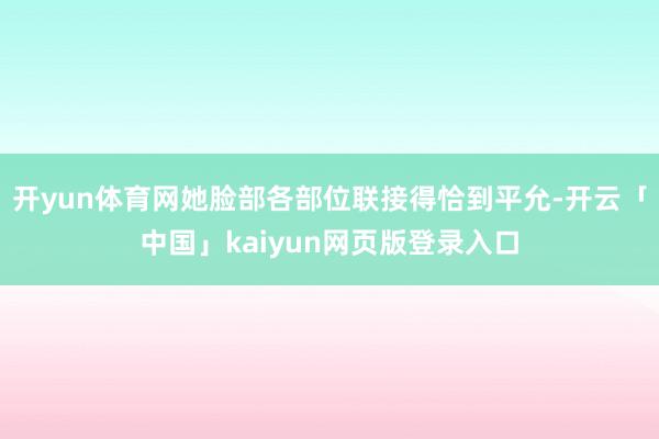 开yun体育网她脸部各部位联接得恰到平允-开云「中国」kaiyun网页版登录入口