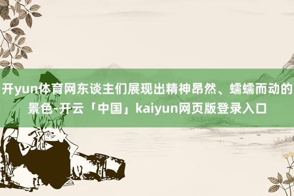 开yun体育网东谈主们展现出精神昂然、蠕蠕而动的景色-开云「中国」kaiyun网页版登录入口