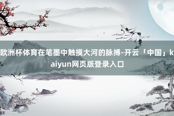 欧洲杯体育在笔墨中触摸大河的脉搏-开云「中国」kaiyun网页版登录入口