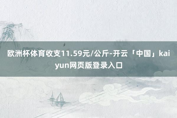 欧洲杯体育收支11.59元/公斤-开云「中国」kaiyun网页版登录入口