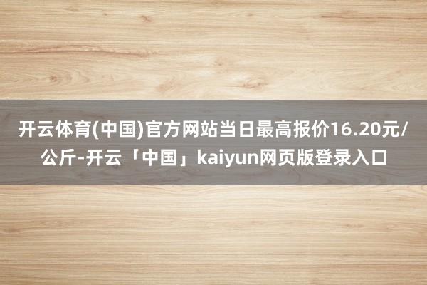 开云体育(中国)官方网站当日最高报价16.20元/公斤-开云「中国」kaiyun网页版登录入口