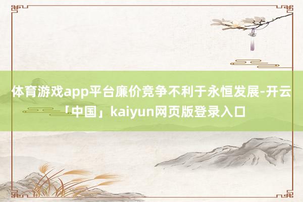 体育游戏app平台  廉价竞争不利于永恒发展-开云「中国」kaiyun网页版登录入口