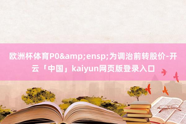 欧洲杯体育P0 为调治前转股价-开云「中国」kaiyun网页版登录入口