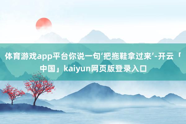 体育游戏app平台你说一句‘把拖鞋拿过来’-开云「中国」kaiyun网页版登录入口