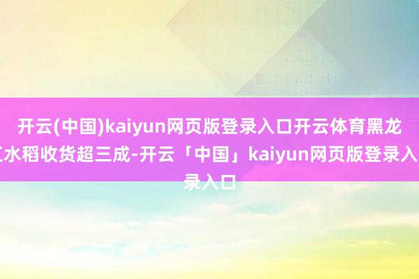开云(中国)kaiyun网页版登录入口开云体育黑龙江水稻收货超三成-开云「中国」kaiyun网页版登录入口