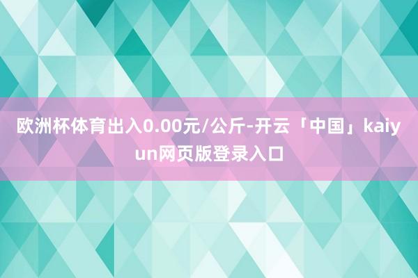 欧洲杯体育出入0.00元/公斤-开云「中国」kaiyun网页版登录入口